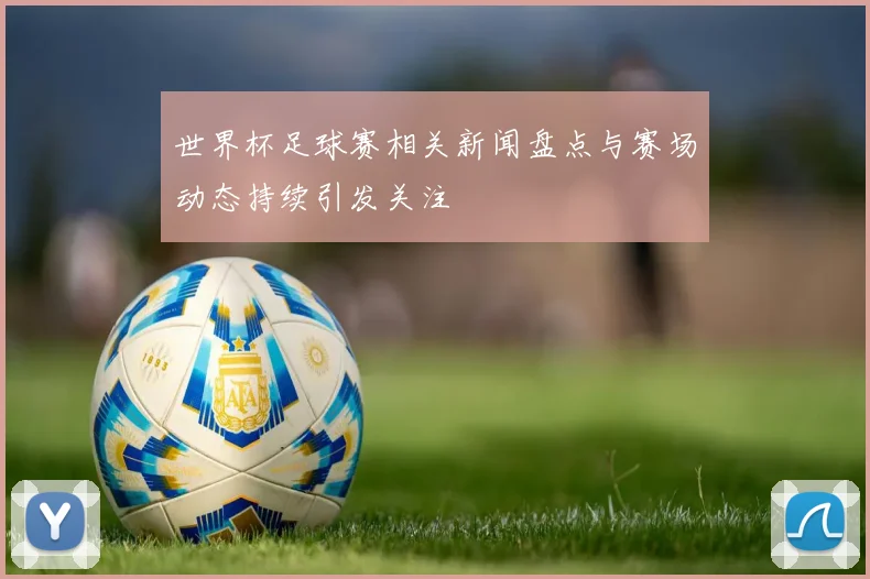 世界杯足球赛相关新闻盘点与赛场动态持续引发关注