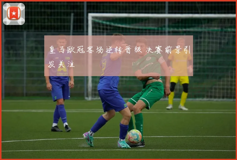 皇马欧冠客场逆转晋级 决赛前景引发关注